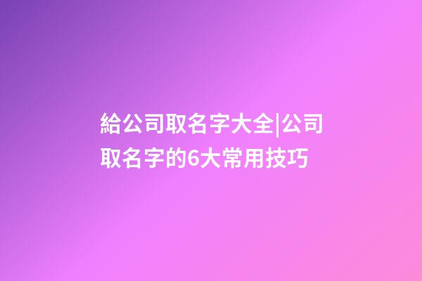給公司取名字大全|公司取名字的6大常用技巧-第1張-公司起名-玄機(jī)派